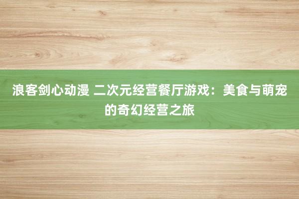 浪客剑心动漫 二次元经营餐厅游戏：美食与萌宠的奇幻经营之旅