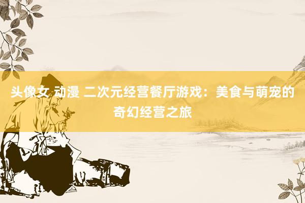 头像女 动漫 二次元经营餐厅游戏：美食与萌宠的奇幻经营之旅