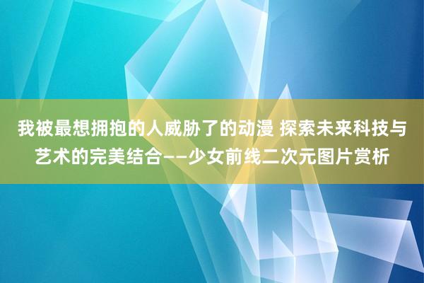 我被最想拥抱的人威胁了的动漫 探索未来科技与艺术的完美结合——少女前线二次元图片赏析