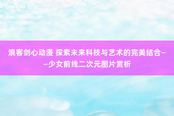 浪客剑心动漫 探索未来科技与艺术的完美结合——少女前线二次元图片赏析