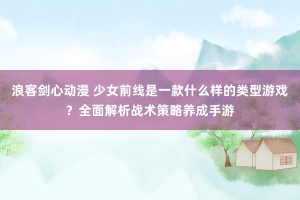 浪客剑心动漫 少女前线是一款什么样的类型游戏？全面解析战术策略养成手游