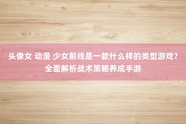 头像女 动漫 少女前线是一款什么样的类型游戏？全面解析战术策略养成手游