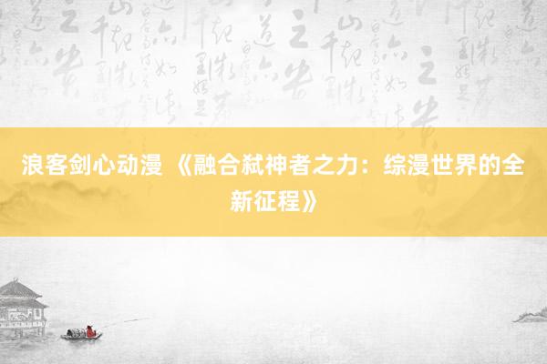 浪客剑心动漫 《融合弑神者之力：综漫世界的全新征程》