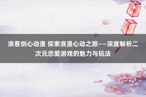 浪客剑心动漫 探索浪漫心动之旅——深度解析二次元恋爱游戏的魅力与玩法