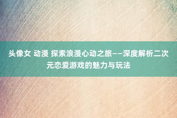 头像女 动漫 探索浪漫心动之旅——深度解析二次元恋爱游戏的魅力与玩法