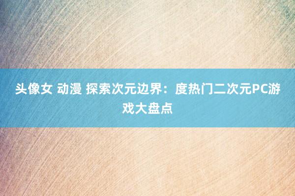 头像女 动漫 探索次元边界：度热门二次元PC游戏大盘点