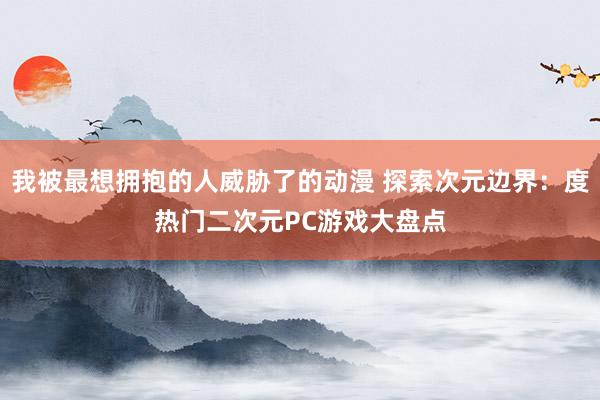 我被最想拥抱的人威胁了的动漫 探索次元边界：度热门二次元PC游戏大盘点