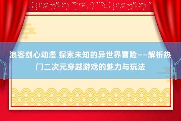 浪客剑心动漫 探索未知的异世界冒险——解析热门二次元穿越游戏的魅力与玩法