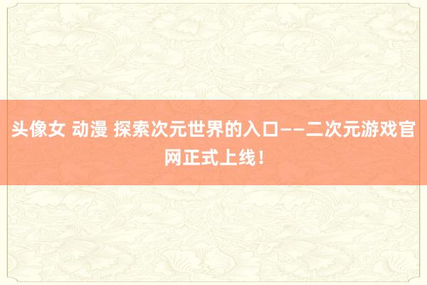 头像女 动漫 探索次元世界的入口——二次元游戏官网正式上线！