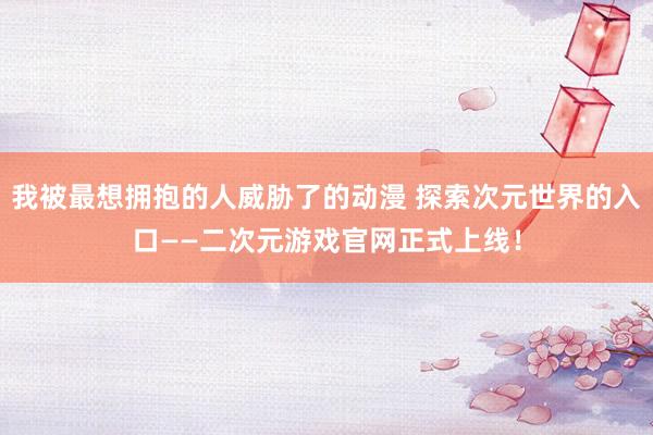 我被最想拥抱的人威胁了的动漫 探索次元世界的入口——二次元游戏官网正式上线！