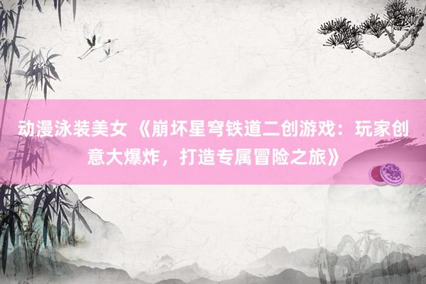 动漫泳装美女 《崩坏星穹铁道二创游戏：玩家创意大爆炸，打造专属冒险之旅》