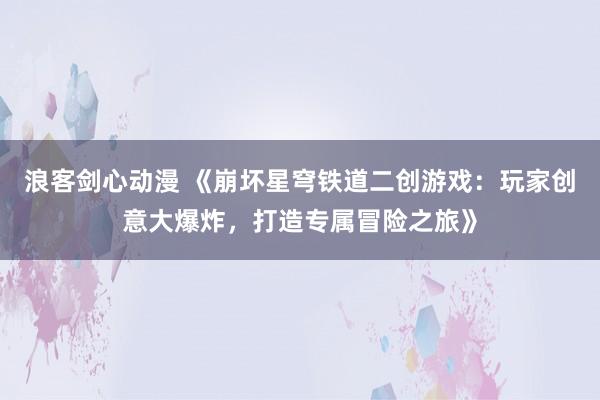 浪客剑心动漫 《崩坏星穹铁道二创游戏：玩家创意大爆炸，打造专属冒险之旅》
