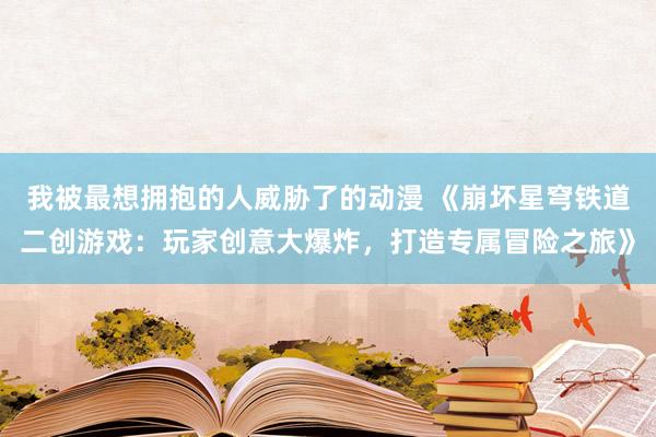 我被最想拥抱的人威胁了的动漫 《崩坏星穹铁道二创游戏：玩家创意大爆炸，打造专属冒险之旅》
