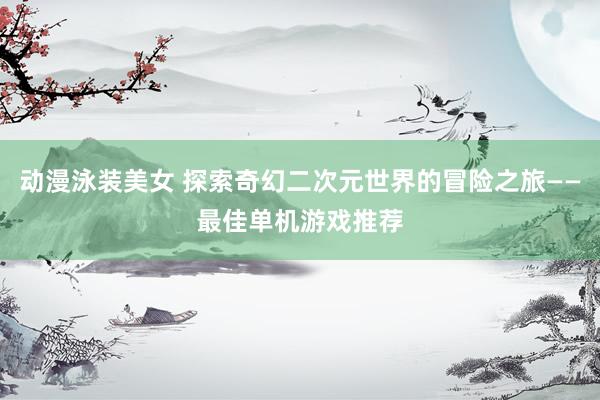 动漫泳装美女 探索奇幻二次元世界的冒险之旅——最佳单机游戏推荐