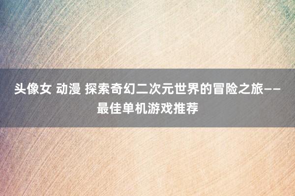 头像女 动漫 探索奇幻二次元世界的冒险之旅——最佳单机游戏推荐