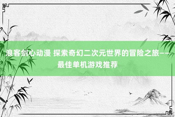 浪客剑心动漫 探索奇幻二次元世界的冒险之旅——最佳单机游戏推荐