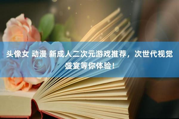 头像女 动漫 新成人二次元游戏推荐，次世代视觉盛宴等你体验！
