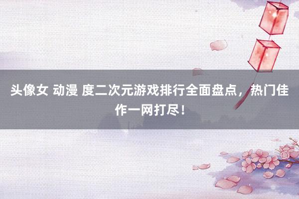 头像女 动漫 度二次元游戏排行全面盘点，热门佳作一网打尽！