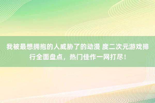 我被最想拥抱的人威胁了的动漫 度二次元游戏排行全面盘点，热门佳作一网打尽！