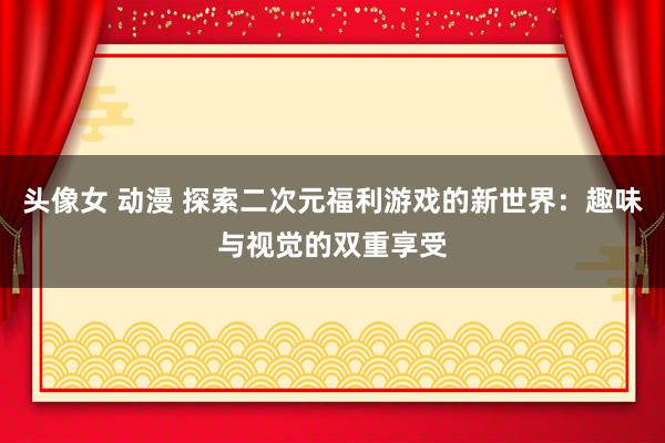 头像女 动漫 探索二次元福利游戏的新世界：趣味与视觉的双重享受