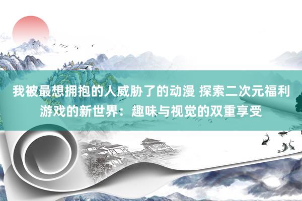 我被最想拥抱的人威胁了的动漫 探索二次元福利游戏的新世界：趣味与视觉的双重享受