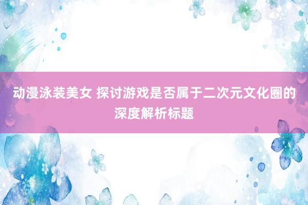动漫泳装美女 探讨游戏是否属于二次元文化圈的深度解析标题