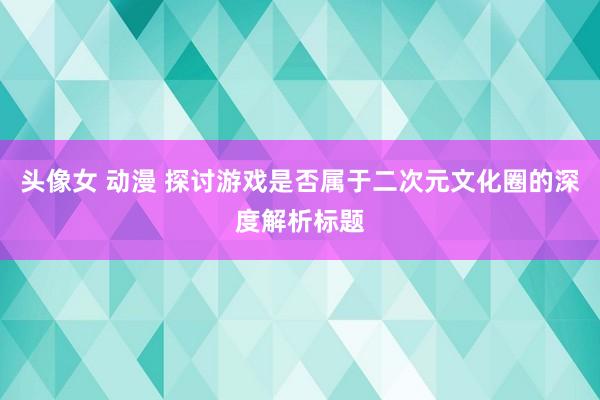 头像女 动漫 探讨游戏是否属于二次元文化圈的深度解析标题
