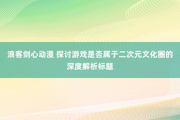 浪客剑心动漫 探讨游戏是否属于二次元文化圈的深度解析标题