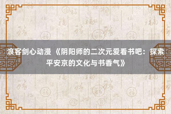 浪客剑心动漫 《阴阳师的二次元爱看书吧：探索平安京的文化与书香气》