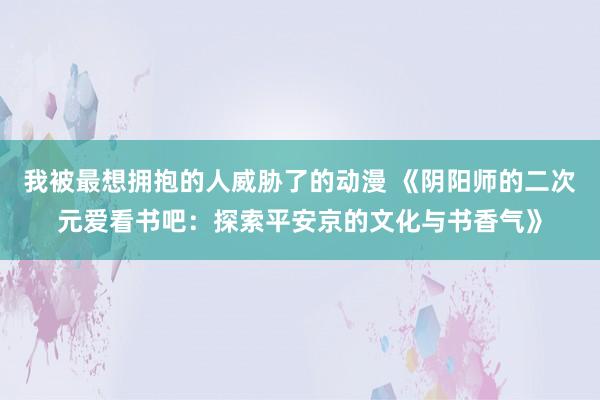 我被最想拥抱的人威胁了的动漫 《阴阳师的二次元爱看书吧：探索平安京的文化与书香气》