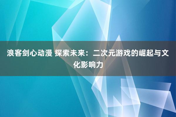 浪客剑心动漫 探索未来：二次元游戏的崛起与文化影响力
