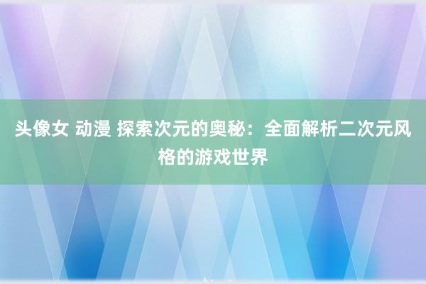 头像女 动漫 探索次元的奥秘：全面解析二次元风格的游戏世界