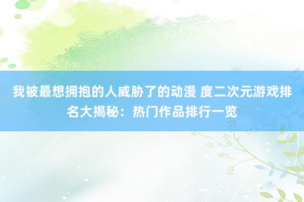 我被最想拥抱的人威胁了的动漫 度二次元游戏排名大揭秘：热门作品排行一览