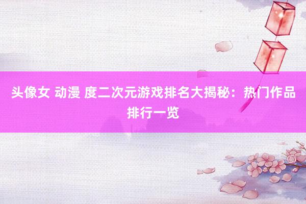 头像女 动漫 度二次元游戏排名大揭秘：热门作品排行一览