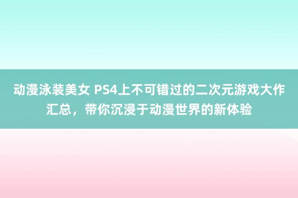 动漫泳装美女 PS4上不可错过的二次元游戏大作汇总，带你沉浸于动漫世界的新体验
