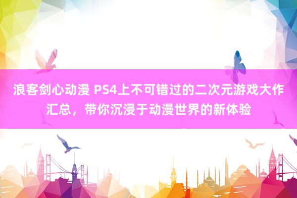 浪客剑心动漫 PS4上不可错过的二次元游戏大作汇总，带你沉浸于动漫世界的新体验