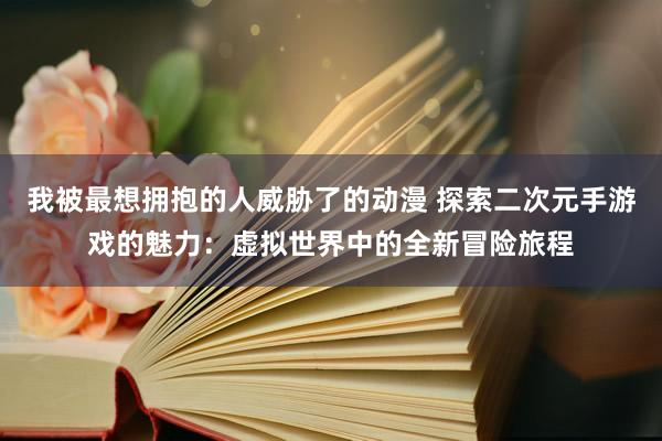 我被最想拥抱的人威胁了的动漫 探索二次元手游戏的魅力：虚拟世界中的全新冒险旅程