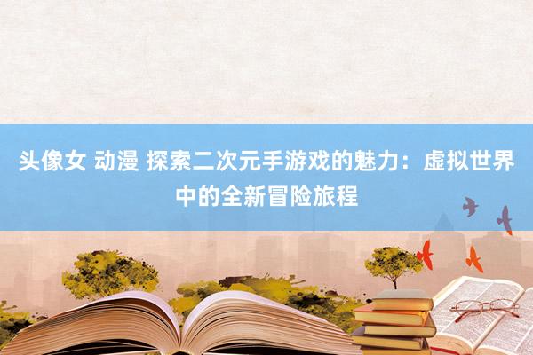 头像女 动漫 探索二次元手游戏的魅力：虚拟世界中的全新冒险旅程