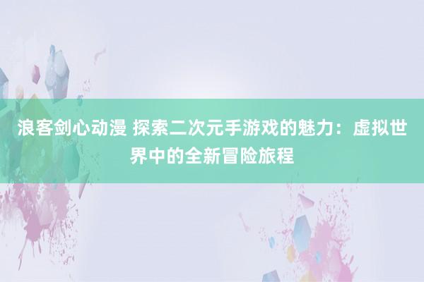 浪客剑心动漫 探索二次元手游戏的魅力：虚拟世界中的全新冒险旅程