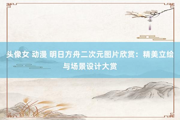 头像女 动漫 明日方舟二次元图片欣赏：精美立绘与场景设计大赏