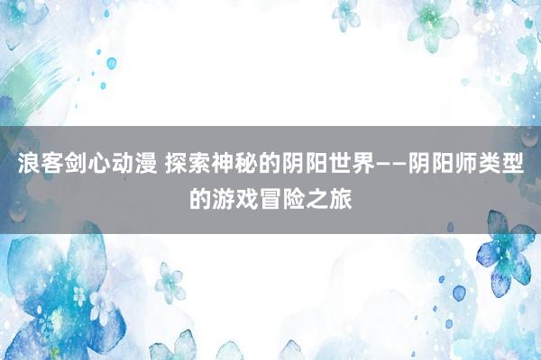 浪客剑心动漫 探索神秘的阴阳世界——阴阳师类型的游戏冒险之旅