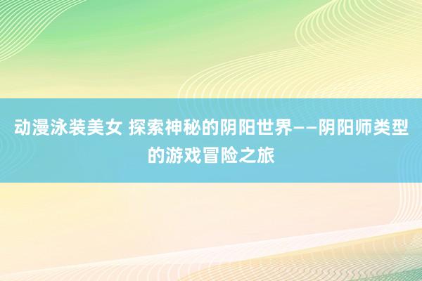 动漫泳装美女 探索神秘的阴阳世界——阴阳师类型的游戏冒险之旅