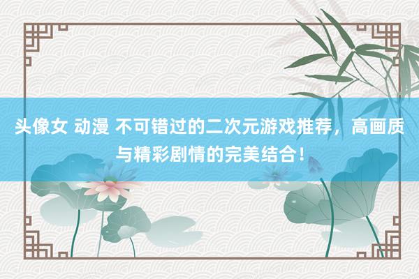 头像女 动漫 不可错过的二次元游戏推荐，高画质与精彩剧情的完美结合！