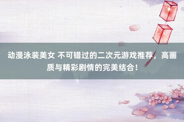 动漫泳装美女 不可错过的二次元游戏推荐，高画质与精彩剧情的完美结合！