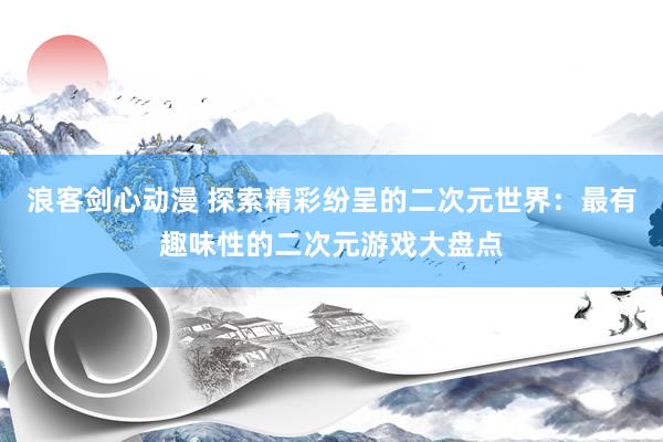 浪客剑心动漫 探索精彩纷呈的二次元世界：最有趣味性的二次元游戏大盘点