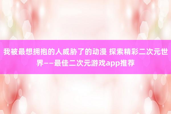 我被最想拥抱的人威胁了的动漫 探索精彩二次元世界——最佳二次元游戏app推荐