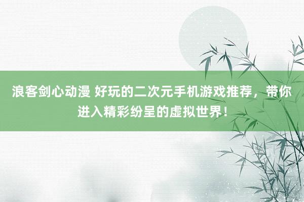 浪客剑心动漫 好玩的二次元手机游戏推荐，带你进入精彩纷呈的虚拟世界！