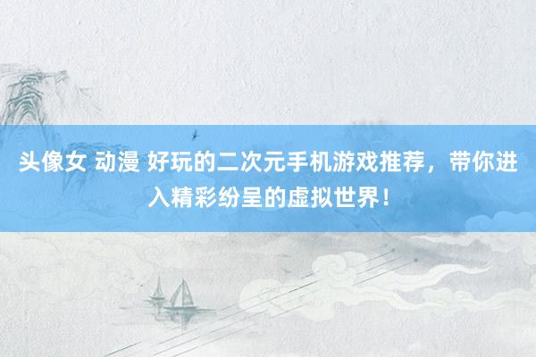 头像女 动漫 好玩的二次元手机游戏推荐，带你进入精彩纷呈的虚拟世界！