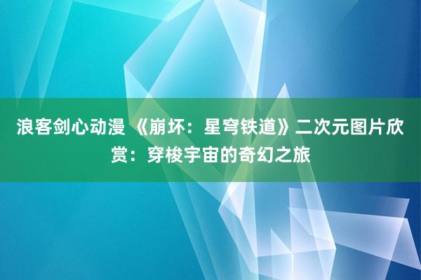 浪客剑心动漫 《崩坏：星穹铁道》二次元图片欣赏：穿梭宇宙的奇幻之旅