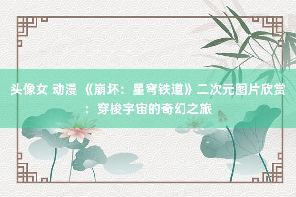 头像女 动漫 《崩坏：星穹铁道》二次元图片欣赏：穿梭宇宙的奇幻之旅